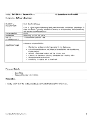 Period: July 2010 – January 2011 At: Accenture Services Ltd
Designation: Software Engineer
PROJECT /
DESCRIPTION
Shell BluePrint Focus
Shell is a global group of energy and petrochemicals companies. Shell helps to
meet the world's growing demand for energy in economically, environmentally
and socially responsible ways.
ENVIRONMENT Linux
DURATION From July 2010 – Jan 2010
ROLE /
RESPONSIBILITY
Team Member / Oracle DBA
CONTRIBUTIONS
Roles and Responsibilities
• Maintaining and administering oracle 9i,10g Database.
• Refreshing of database instances of development databasesusing
export/import.
• Monitor tablespace growth and file system size.
• Creation of users and granting privileges and creating roles.
• Monitoring oracle alert logs
• Resolving Tickets as per SLA defined.
Personal Details
• Sex: Male
• Passport Number : G4910066
Declaration
I hereby certify that the particulars above are true to the best of my knowledge.
Soundar_Mahendran_Resume 6
 