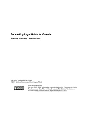 Podcasting Legal Guide for Canada:
Northern Rules For The Revolution




Podcasting Legal Guide for Canada
© 2007 Kathleen Simmons and Andy Kaplan-Myrth

                         Some Rights Reserved
                         The text of this Guide is licensed to you under the Creative Commons Attribution-
                         NonCommercial-ShareAlike 2.5 Canada Licence. The details of the licence are
                         available at http://creativecommons.org/licenses/by-nc-sa/2.5/ca/
 
