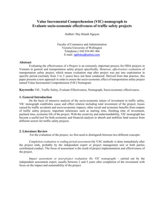 Value Incremental Comprehension (VIC) nomograph to
Evaluate socio-economic effectiveness of traffic safety projects
Author: Duy Khanh Nguyen
Faculty of Commerce and Administration
Victoria University of Wellington
Telephone (+84) 934 401 466
E-mail: ngkhduy@yahoo.com
Abstract
Evaluating the effectiveness of a Project is an extremely important process for ODA projects in
Vietnam in general and transportation safety project specifically. However, effectiveness evaluation of
transportation safety project, which means evaluation step after project was put into exploitation in
specific period (normaly from 3 to 5 years) have not been conducted. Derived from that practice, this
paper presents a new approach in order to assess the socio-economic effect of transportation safety project
named Value Incremental Comprehension (VIC) Nomogram
Keywords: VIC, Traffic Safety, Evaluate Effectiveness, Nomograph, Socio-economic effectiveness.
1. General Introduction
On the basis of intensive analysis of the socio-economic nature of investment in traffic safety,
VIC monograph establishes cause and effect relation including total investment of the project; losses
caused by traffic accidents and socio-economic impacts, other social and economic benefits from outputs
of traffic safety projects; important milestones such as starting time, finishing time of investment,
payback time, economic life of the project. With the creativity and understandability, VIC monograph has
become a useful tool for both economic and financial analysis to absorb and mobilize fund sources from
different sectors for traffic safety projects.
2. Literature Review
For the evaluation of the project, we first need to distinguish between two different concepts:
Completion evaluation or ending period assessment (by VAC method): is done immediately after
the project ends, probably by the independent expert or project management unit or both parties
coordinated conduct. The focus of assessment is the result of project implementation and effectiveness of
the project.
Impact assessment or post-project evaluation (by VIC nomograph) - carried out by the
independent assessment expert, usually between 2 and 5 years after completion of the investment with
focus on the impact and sustainability of the project.
 