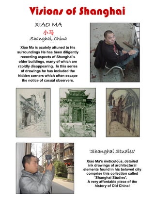 XIAO MA
小马
Shanghai, China
Xiao Ma is acutely attuned to his
surroundings He has been diligently
recording aspects of Shanghai’s
older buildings, many of which are
rapidly disappearing. In this series
of drawings he has included the
hidden corners which often escape
the notice of casual observers.
'Shanghai Studies'
Xiao Ma's meticulous, detailed
ink drawings of architectural
elements found in his beloved city
comprise this collection called
'Shanghai Studies'.
A very affordable piece of the
history of Old China!
Visions of Shanghai
 