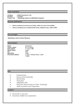 Project Undertaken:
Company : Global Sources pvt. Ltd.
Duration : 2 months
Project Title : “Marketing research on B2B Media Company”
Education Qualifications:
• I did my graduation from Shyam Lal College , Delhi University in B.com(2009).
• I did my schooling from Greenfields Public School , Dilshad Garden , Delhi-110095
Area of Strength :
Marketing as well as Human Resourse
Personal Details :
Skills:
 Communication
 Inter personal relationship
 Hardworking
 Team player
 Adaptability skills
 Passionate about learning new skills / Technology
 Ability to perform as per requirement
Limitation:
 I do not like to waste time.
 I am always truthful to my organization.
Name Ajay Kamal
Father’s Name Mr. R.K.Kamal
Date of Birth 7th
march 1989
Martial Status Single
Sex
Nationality
Male
Indian
Permanent Address A-134 S-1 Dilshad Colony , Delhi-
110095
 