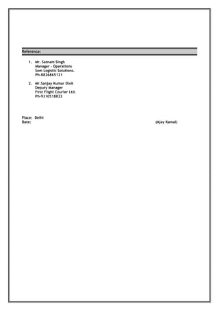 Reference:
1. Mr. Satnam Singh
Manager - Operations
Som Logistic Solutions.
Ph-8826865121
2. Mr.Sanjay Kumar Dixit
Deputy Manager
First Flight Courier Ltd.
Ph-9310518822
Place: Delhi
Date: (Ajay Kamal)
 