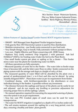 Salient Features of Suchirr SmartR (under Patent) ROOT irrigation Systems :
• SMART - Self Managed Auto Regulated Trickle Irrigation System
• Only gravity flow (NO Electricity) system is used for flow distribution.
• Modular construction - 500 Feeder units connected to one Feed tank
• Very Simple Design, Easy to Install, Fully automatic without pumps or filters.
• Low cost , Highly Effective and Water conserving with ZERO losses.
• Replaces Very costly emitters( Drip Irrigation ) with patented Sub Soil
DribblersR (SSD’s), for Feeding water Under the Soil to the Plant Roots.
• One small feeder system per plant or sapling or for a cluster – This Feeder
stores water near the plants for transferring water via SSD’s.
• All these operations are fully automatic.
• Measured quantity of water fed to the Feeder – The water inlet to feeder stops
Once it becomes full, and the Inlet water flows to other feeder connected on the
piping system with the storage tank kept at a height of only 5-6 feet.
• The measured quantity of water filled will be absorbed by the plant over a
period of predetermined time ( 2 to 8 hrs) and this can be altered by using
suitably designed SSD’s® . Plant draws water as per its requirement from feeder.
• Combined dosing with fertilisers/pesticides in the distributors or even
individual dosing in the feeders is possible without any investment.
• The distance between the saplings and layout of the plants can be easily be set
and adjusted and do not require any levelling or precision adjustment for
ensuring proper flow to all the saplings / plants.
• No manual operation required for executing the sequential watering of plants,
once the system is set as per requirement.
• Very low cost PVC Conduit pipes of small sizes can be used for water
transportation.
• The water for ROOT irrigation is supplied at a depth of 8-10 inches under soil
• The soil retains moisture around the sapling for a very long period, even for
days, ensuring a healthy and faster plant growth.
M/s Suchirr Smart Watercare Systems,
Plot 214, Maha Gujarat Industrial Estate,
Sarkhej – Bavla Highway, Moraiya Patiya,
Ahmedabad - 382210
For enquiries and Live Demo, pls contact
K K Gupta - 09727373953
D. K. Gupta – 08962226911
Email: suchirr.waterman@gmail.com
 