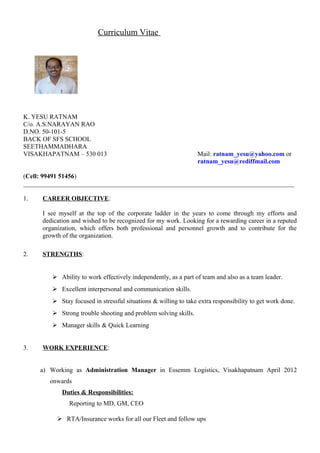 Curriculum Vitae
K. YESU RATNAM
C/o. A.S.NARAYAN RAO
D.NO. 50-101-5
BACK OF SFS SCHOOL
SEETHAMMADHARA
VISAKHAPATNAM – 530 013 Mail: ratnam_yesu@yahoo.com or
ratnam_yesu@rediffmail.com
(Cell: 99491 51456)
____________________________________________________________________________________
1. CAREER OBJECTIVE:
I see myself at the top of the corporate ladder in the years to come through my efforts and
dedication and wished to be recognized for my work. Looking for a rewarding career in a reputed
organization, which offers both professional and personnel growth and to contribute for the
growth of the organization.
2. STRENGTHS:
 Ability to work effectively independently, as a part of team and also as a team leader.
 Excellent interpersonal and communication skills.
 Stay focused in stressful situations & willing to take extra responsibility to get work done.
 Strong trouble shooting and problem solving skills.
 Manager skills & Quick Learning
3. WORK EXPERIENCE:
a) Working as Administration Manager in Essemm Logistics, Visakhapatnam April 2012
onwards
Duties & Responsibilities:
Reporting to MD, GM, CEO
 RTA/Insurance works for all our Fleet and follow ups
 