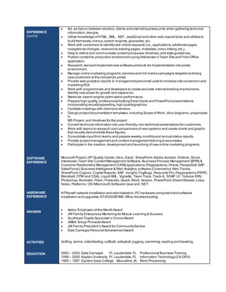 EXPERIENCE 
(cont’d) 
SOFTWARE 
EXPERIENCE 
HARDWARE 
EXPERIENCE 
AWARDS 
ACTIVITIES 
EDUCATION 
 Act as liaison between vendors, clients and internal business units when gathering technical 
information, designs, 
 Utilize knowledge of HTML, XML, ASP, JavaScript and other web-based tools and utilities to 
build framesets, menus, search engines, glossaries, etc. 
 Work with customers to identify new online requests (i.e., applications, additional pages, 
navigational changes, revisions to existing pages, metadata, cross-linking, etc.). 
 Help to define and communicate content processes, timelines, and style guidelines. 
 Publis h content to production environment us ing Interwoven’s Team Site and Front Office 
application. 
 Research, test and implement new software products for implementation into portal 
environment. 
 Manage online marketing programs, banners and rich media campaigns targeted at driving 
new customers to the company's portal. 
 Provide web analytics reports to management personnel used to increase site conversion and 
marketing ROI. 
 Work with programmers and developers to create accurate internal tracking mechanisms. 
Identify new areas for growth and expansion. 
 Maximize search engine optimization performance. 
 Prepare high quality, professional-looking Excel charts and PowerPoint presentations 
incorporating visually appealing, high quality graphics. 
 Facilitate meetings with client and vendors. 
 Design project documentation templates, including Scope of Work, Visio diagrams, project plan 
in 
MS Project, and timelines for the project 
 Convert technical information into user-friendly, non-technical presentations for customers. 
 Work with teams to research cost comparisons of new systems and create charts and graphs 
that visually demonstrate these figures. 
 Consolidate input from teams and prepare weekly, monthly and annual status reports. 
 Provide project management and content management training to associates. 
 Participate in the creation, development and launching of new online marketing programs. 
Microsoft Project, HP Quality Center, Visio, Excel, SharePoint, Adobe Acrobat, Outlook, Gmail, 
Interwoven Team Site Content Management Software, Business Process Management (BPM) & 
Customer Relationship Management (CRM) applications (Pegasystems, Oracle, PeopleSoft, SAP, 
SalesForce), Business Intelligence & Web Analytics software (Coremetrics Web Trends, 
SharePoint, Cognos, Crystal Reports, SAP, Insight), FogBugz, Requisite Pro, Pegasystems (PRPC, 
Blackbelt, CPM and CSA), Liquid XML, Vignette, Team Track, Track-It, SOAP UI, Tortoise SVN, 
Photoshop, Illustrator, Flash, Fireworks, Quark, Word, Access, PowerPoint, DreamWeaver, Lotus 
Notes, Platforms: OS=Miscrosoft; Software=Java and .NET. 
NT/Novell network installation and administration, PC hardware component and software 
installation and upgrades, NT/2000/XP/MS Office troubleshooting. 
 Aetna Employee-of-the-Month Award 
 JM Family Enterprises Mentoring for Mutual Learning & Success 
 Southeas t Toyota As s ociate’s Choice Award 
 JM&A Group Pinnacle Award 
 JM Family Pres ident’s Award for Community Service 
 Dale Carnegie Personal Achievement Award 
Golfing, tennis, rollerblading, softball, volleyball, jogging, swimming, reading and traveling. 
2002 – 2003 Dale Carnegie Ft. Lauderdale, FL Professional Business Training 
1998 – 2000 Kaplan University Ft. Lauderdale, FL Information Technology (3.8 GPA) 
1985 – 1987 Eastern Iowa College Muscatine, IA Word Processing 
 