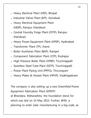 13
 Heavy Electrical Plant (HEP), Bhopal
 Industrial Valves Plant (IVP), Goindwal
 Heavy Electrical Equipment Plant
(HEEP), Ranipur (Haridwar)
 Central Foundry Forge Plant (CFFP), Ranipur
(Haridwar)
 Heavy Power Equipment Plant (HPEP), Hyderabad
 Transformer Plant (TP), Jhansi
 Boiler Auxiliaries Plant (BAP), Ranipet
 Component Fabrication Plant (CFP), Rudrapur
 High Pressure Boiler Plant (HPBP), Tiruchirappalli
 Seamless Steel Tube Plant (SSTP), Tiruchirappalli
 Power Plant Piping Unit (PPPU), Thirumayam
 Heavy Plates & Vessels Plant (HPVP), Visakhapatnam
The company is also setting up a new Greenfield Power
Equipment Fabrication Plant (GPEFP)
at Bhandara, Maharashtra, the foundation stone for
which was laid on 14 May 2013. Further, BHEL is
planning to enter solar manufacturing in a big scale, as
 
