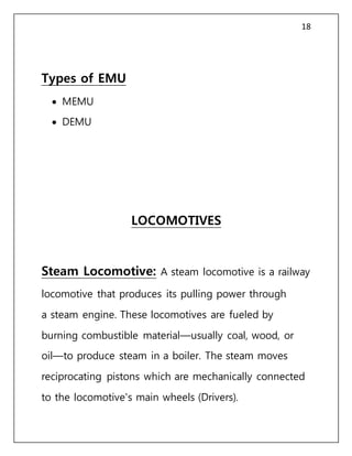 18
Types of EMU
 MEMU
 DEMU
LOCOMOTIVES
Steam Locomotive: A steam locomotive is a railway
locomotive that produces its pulling power through
a steam engine. These locomotives are fueled by
burning combustible material—usually coal, wood, or
oil—to produce steam in a boiler. The steam moves
reciprocating pistons which are mechanically connected
to the locomotive's main wheels (Drivers).
 
