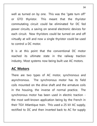 34
well as turned on by one. This was the "gate turn off"
or GTO thyristor. This meant that the thyristor
commutating circuit could be eliminated for DC fed
power circuits, a saving on several electronic devices for
each circuit. Now thyristors could be turned on and off
virtually at will and now a single thyristor could be used
to control a DC motor.
It is at this point that the conventional DC motor
reached its ultimate state in the railway traction
industry. Most systems now being built use AC motors.
AC Motors
There are two types of AC motor, synchronous and
asynchronous. The synchronous motor has its field
coils mounted on the drive shaft and the armature coils
in the housing, the inverse of normal practice. The
synchronous motor has been used in electric traction -
the most well-known application being by the French in
their TGV Atlantique train. This used a 25 kV AC supply,
rectified to DC and then inverted back to AC for supply
 