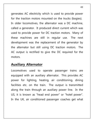 43
generates AC electricity which is used to provide power
for the traction motors mounted on the trucks (bogies).
In older locomotives, the alternator was a DC machine,
called a generator. It produced direct current which was
used to provide power for DC traction motors. Many of
these machines are still in regular use. The next
development was the replacement of the generator by
the alternator but still using DC traction motors. The
AC output is rectified to give the DC required for the
motors.
Auxiliary Alternator
Locomotives used to operate passenger trains are
equipped with an auxiliary alternator. This provides AC
power for lighting, heating, air conditioning, dining
facilities etc. on the train. The output is transmitted
along the train through an auxiliary power line. In the
US, it is known as "head end power" or "hotel power".
In the UK, air conditioned passenger coaches get what
 