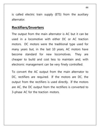 44
is called electric train supply (ETS) from the auxiliary
alternator.
Rectifiers/Inverters
The output from the main alternator is AC but it can be
used in a locomotive with either DC or AC traction
motors. DC motors were the traditional type used for
many years but, in the last 10 years, AC motors have
become standard for new locomotives. They are
cheaper to build and cost less to maintain and, with
electronic management can be very finely controlled.
To convert the AC output from the main alternator to
DC, rectifiers are required. If the motors are DC, the
output from the rectifiers is used directly. If the motors
are AC, the DC output from the rectifiers is converted to
3-phase AC for the traction motors.
 
