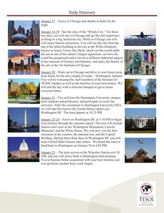 Daily Itinerary
January 17 - Arrive in Chicago and shuttle to hotel for the
night.
January 18-19 - See the sites of the “Windy City.” For these
two days you will stay in Chicago and get the full experience
of being in a big American city. While in Chicago you will
visit many famous attractions. You will see the city from the
top of the tallest building in the city at the Willis (formerly
known as Sears) Tower Sky Deck, check out the world under
the sea at one of the nation’s largest aquariums, see how the
world has progressed and evolved in different industrial aspects
at the museum of Science and Industry, and enjoy the beauty of
the arts at the Art Institute of Chicago.
January 20 - Wake up in Chicago and drive to your home away
from home for the next couple of weeks – Huntington, Indiana!
You will be welcomed by staff members of the Institute for
TESOL Studies as well as the families of your host homes. We
will end the day with a welcome banquet to get to know
everyone better.
January 21 - You will tour the Huntington University campus,
meet students and professors, and participate in some fun
activities. After the orientation to Huntington University (HU)
we will take the train to the United States capital city–
Washington DC. The train departs at 10:23 PM.
January 22-24 - Arrive in Washington DC at 1:10 PM to begin
your journey through the national capital. The tour will include
famous sites such as the Washington Monument, Lincoln
Memorial, and the White House. We will also visit the best
museums in the country, the national zoo, and the Capitol
Building. During these three days in Washington DC you will
learn United States history and culture. We board the train to
head back to Huntington on January 24 at 4:05 PM.
January 25 – The train arrives at the Waterloo Station at 6:30
AM, and you will arrive back to Huntington mid-morning.
You to become better acquainted with your host families and
rest up before another busy week begins.
 