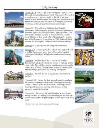 Daily Itinerary
January 26-
30 - Time to get to the classroom! You will spend
this week attending Huntington North High school. You will sit
in on classes, meet students, and live the life of a typical
American high school student. Each day after school there will
be time for activities and relaxation at Huntington University
before you go back to your host homes for the night.
January 31 – You will go to Indiana’s State Capital –
Indianapolis. In Indianapolis, you will learn and experience an
important aspect of American culture – sporting events. You
will visit the national museum of college athletics to learn
about different college sports offered throughout the country.
You will end your trip by attending an NBA basketball game
between the Indianapolis Pacers and the Sacramento Kings!
February 1 – A day off to relax with your host families.
February 2-5 - Time to go back to school! This week will look
at lot like the previous week. You will spend the week at
Huntington North High School going to classes and making
friends.
February 6 - Another travel day. You will see another
dimension of American culture and history as we head for the
countryside. This will be a unique opportunity to understand a
simpler way of living. Shipshewana, Indiana is known for its
Amish heritage, great food, and relaxing atmosphere.
February 7 - Another day off to enjoy time with your host
families.
February 8-13 – During the final week of your trip, you have
the chance to experience the life of a Huntington University
student. You will spend this week at HU attending classes,
meeting professors, and learning what it means to be a
university student in America.
February 14 - Time to fly back to China just in time for the
Spring Festival! We hope you will have enjoyed the time you
spent with us, and we hope to see you at Huntington University
again!
*all dates, times, and activities are subject to change
 