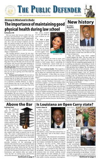 The Public Defender
A Student - Edited Legal Publication of the Southern University Law Center April/May 2014
New history
By Artis G. Ulmer, III
Continued on page 2Continued on page 2
Artis G. Ulmer, III
Did you know that lawyers suffer from de-
pression and alcoholism at a higher rate than
all other working professionals? Additionally,
Louisiana ranks second in the nation for obe-
sity. No, I am not trying to depress you fur-
ther, but merely trying to get you to face the
facts. To be better, we have to do better. Hours
of studying will mean nothing if we are not
healthy enough to cross the stage to obtain our
J.D. Fortunately, exercise is said to lower the
chance of depression.
The average person’s excuse for not exer-
cising is that there are not enough hours in the
day; others hate to exercise. Personally, I fall in
the latter category. My idea of exercise is carry-
ing my books to class instead of using a rolling
bag; then it hit me! We take care of our cars and
our homes, why not give that same attention to
something much more valuable—our bodies!
We only get one! Most people stop exercising
because they burn out from exercising too hard,
too soon. So, from one couch potato to another,
here are my tips to getting out of the funk and
into the groove:
1)	 Setting a personal goal: Do not start an
exercise plan for anyone but yourself. Your mo-
tivation may be to shed a few pounds in order
to look good on the beach for summer vacation;
or to maintain a healthy lifestyle, in order to
avoid diseases that run in your family. What-
ever your motivation for exercising, it has to be
personal.
2)	 Set a realistic goal: If you have not
broken a sweat from exercise in ten years, hit-
ting the pavement to run five miles might be
discouraging. My new motto is: “Some physi-
cal activity is better than NO physical activity.”
Start out by walking around the block every
day when you get home, take the stairs instead
of the elevator in the Law Center, and park fur-
ther away. Commit
to start and build up
your workout as you
go.
3)	 Join a gym:
You may have a work-
out facility in your
apartment complex
but if you are like me,
once you are home,
you are not motivated
to leave again.! Join-
ing a gym forces you
to pack a bag. In addi-
tion, if you are paying
for it you will likely not want to waste your
money! Also, gym classes can be fun; from
Zumba to boot camps, there’s something for
everyone. Furthermore, classes hold you ac-
countable to show up, and you can make new
friends.
4)	 Get a workout buddy: This might be a
tough one, but try to find someone that wants to
get in shape too, and hold each other account-
able. But remember – if they flake out, you are
still called to be great and can work out without
them!!
If you are looking for some ideas of places to
workout, consider Southern University’s new
recreation complex—it is free for students with
your student ID. In addition, there are YMCA’s
all over the Greater Baton Rouge area offering
great student rates and an array of classes and
quality equipment. If all else fails, there is the
marvel of modern technology. Youtube features
countless videos posted by fitness trainers on
a daily basis; you can do these in the comfort
of your own home. Let us make SULC known
for not only the smartest lawyers, but the finest
ones too!
Roneeka A. Hill
Strong in Mind and in Body:
Theimportanceofmaintaininggood
physical health during law school
By Roneeka A. Hill
It is amazing how
the “ripples of our
decisions can create
the waves of trans-
formation.” When
President Lincoln
embarked on his
journey to end slav-
ery, he radically
reconstructed the
future of all Ameri-
cans. Yet, the ashes
of slavery revealed the injustices we, as future
lawyers, must overcome. The voyage to equal-
ity had chains to break then, but there are still
chains to break now.
Like iron swords, every SULC student
should sharpen the other. The law center has
educated thousands of students from diverse
backgrounds and it is imperative that we remain
relevant. We are competing against people, dis-
crediting our education, and wishing to invali-
date our institution’s legitimacy. We cannot sit
idly and allow this to happen. We, the students,
determine the value of our university. It is up
to “us” to be the advocates and the defenders
of our institution’s legacy. I say “us”, because
we are united here at Southern University Law
Center. I say “us”, because we are one of only
six HBCU law schools in the nation. I say “us”,
because our work sets the tone for the future of
the only Historically Black College or Univer-
sity System in the World.
It all starts with a commitment to academic
excellence and diligence. In a world high strung
on misleading statistics, it is easy to take those
numbers out of context. We are more than a
ranking number; we are more than second rate.
We are Southern University Law Center, an in-
stitution with deep roots in history, destined to
make new history. The plantation was cut down
so that WE COULD RISE UP! Will you rise or
will you let us fall?
By J.A Myers-
Montgomery
J.A. Myers-Montgomery
“Open carry” is
the practice of openly
carrying a firearm in
public, the antithesis
of concealed carry,
where the carrying
of a firearm occurs
surreptitiously. The
practice of open car-
ry operates directly
by virtue of the Sec-
ond Amendment’s
right to bear arms.
Nevertheless, some states have passed laws to
make “open carry” part of the state’s culture.
Louisiana has not.
In Louisiana, “[the intentional concealment,
on one’s person, of any firearm customarily
used or intended for probable use as a danger-
ous weapon constitutes the illegal carrying of
a firearm.”] (LA R.S. 14:95). Thus, except
as otherwise provided by other legislation
(R.S. 14:95.5 – 14:95.6), law-abiding citizens
may openly carry a firearm in this state with-
out penalty. However, because the culture of
Louisiana does not include walking around
pistol-strapped, one who embarks on a jour-
ney of open carry will inevitably face imme-
diate public scrutiny and police interrogation.
Therefore,
one must
take care in
their quest to
open carry
in this state
because, al-
though law-
ful, improp-
erly wearing
a firearm can
prove to be
disastrous.
In State v. Fluker,
the Louisiana Su-
preme Court held
that “If [a] weapon is
carried in a manner
that reveals its iden-
tity, its carrier cannot
be presumed to have
intended to conceal
it and, accordingly,
does not violate the
statute proscribing intentional concealment of
a firearm on one’s person. Where a defendant
wears a holstered gun on his hip, it is exposed,
except for that portion in the holster. As such,
it is fully recognizable as a pistol and a defen-
dant is not guilty of intentional concealment of
In the childhood
game of limbo, the
main goal is to make
it below the bar
without touching or
knocking off the bar,
which is lowered each
round. However, law
centers and law school
students strive for just
the opposite, to be
above the bar. The
bar, in law school, is
the bar examination, and is a requirement for
any student who wants to practice law in any
state. The exam is administered twice a year
and law centers urge students to be physically
and mentally prepared for the exam, in an effort
to “raise the bar”.
After the exam is administered, the state
provides statistics on the percentage of
students who took the exam, as compared to the
percentage of those who passed. In July 2013,
Louisiana saw a drop “below the bar” for more
than fifty percent of Louisiana law schools, one
of which was Southern University Law Center.
Institutions, and students alike, are ready to
“raise the bar” in coming years, and become
successful attorneys in a variety of areas.
Is Louisiana an Open Carry state?
By BrittanyTassin
Above the Bar
 