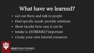What have we learned?
• Get out there and talk to people
• Find specific needs, provide solutions
• Show faculty how easy it can be
• Intake is EXTREMELY important
• Create your own tutorial resources
 