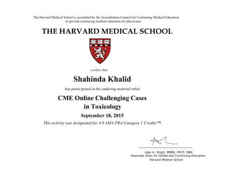 The Harvard Medical School is accredited by the Accreditation Council for Continuing Medical Education
to provide continuing medical education for physicians.
THE HARVARD MEDICAL SCHOOL
certifies that
has participated in the live activity titled
Ajay K. Singh, MBBS, FRCP, MBA
Associate Dean for Global and Continuing Education
Boston, Massachusetts Harvard Medical School
HMS CME
CME Course
January 18, 2011
and is awarded 2.0 AMA PRA Category 1 Credits™
Shahinda Khalid
has participated in the enduring material titled
CME Online Challenging Cases
in Toxicology
September 18, 2015
This activity was designated for 4.0 AMA PRA Category 1 Credits™.
 