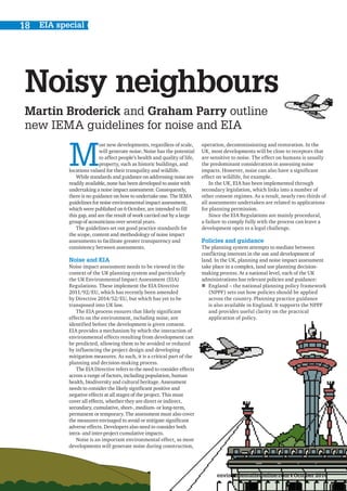 environmentalistonline.com October 2014
EIA special18
Noisy neighbours
Martin Broderick and Graham Parry outline
new IEMA guidelines for noise and EIA
M
ost new developments, regardless of scale,
will generate noise. Noise has the potential
to affect people’s health and quality of life,
property, such as historic buildings, and
locations valued for their tranquility and wildlife.
While standards and guidance on addressing noise are
readily available, none has been developed to assist with
undertaking a noise impact assessment. Consequently,
there is no guidance on how to undertake one. The IEMA
guidelines for noise environmental impact assessment,
which were published on 6 October, are intended to fill
this gap, and are the result of work carried out by a large
group of acousticians over several years.
The guidelines set out good practice standards for
the scope, content and methodology of noise impact
assessments to facilitate greater transparency and
consistency between assessments.
Noise and EIA
Noise impact assessment needs to be viewed in the
context of the UK planning system and particularly
the UK Environmental Impact Assessment (EIA)
Regulations. These implement the EIA Directive
2011/92/EU, which has recently been amended
by Directive 2014/52/EU, but which has yet to be
transposed into UK law.
The EIA process ensures that likely significant
effects on the environment, including noise, are
identified before the development is given consent.
EIA provides a mechanism by which the interaction of
environmental effects resulting from development can
be predicted, allowing them to be avoided or reduced
by influencing the project design and developing
mitigation measures. As such, it is a critical part of the
planning and decision-making process.
The EIA Directive refers to the need to consider effects
across a range of factors, including population, human
health, biodiversity and cultural heritage. Assessment
needs to consider the likely significant positive and
negative effects at all stages of the project. This must
cover all effects, whether they are direct or indirect,
secondary, cumulative, short-, medium- or long-term,
permanent or temporary. The assessment must also cover
the measures envisaged to avoid or mitigate significant
adverse effects. Developers also need to consider both
intra- and inter-project cumulative impacts.
Noise is an important environmental effect, as most
developments will generate noise during construction,
operation, decommissioning and restoration. In the
UK, most developments will be close to receptors that
are sensitive to noise. The effect on humans is usually
the predominant consideration in assessing noise
impacts. However, noise can also have a significant
effect on wildlife, for example.
In the UK, EIA has been implemented through
secondary legislation, which links into a number of
other consent regimes. As a result, nearly two thirds of
all assessments undertaken are related to applications
for planning permission.
Since the EIA Regulations are mainly procedural,
a failure to comply fully with the process can leave a
development open to a legal challenge.
Policies and guidance
The planning system attempts to mediate between
conflicting interests in the use and development of
land. In the UK, planning and noise impact assessment
take place in a complex, land use planning decision-
making process. At a national level, each of the UK
administrations has relevant policies and guidance:
„„ England – the national planning policy framework
(NPPF) sets out how policies should be applied
across the country. Planning practice guidance
is also available in England. It supports the NPPF
and provides useful clarity on the practical
application of policy.
 
