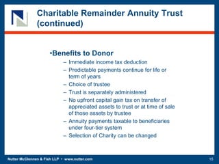 Nutter McClennen & Fish LLP • www.nutter.com 15
Charitable Remainder Annuity Trust
(continued)
•Benefits to Donor
– Immediate income tax deduction
– Predictable payments continue for life or
term of years
– Choice of trustee
– Trust is separately administered
– No upfront capital gain tax on transfer of
appreciated assets to trust or at time of sale
of those assets by trustee
– Annuity payments taxable to beneficiaries
under four-tier system
– Selection of Charity can be changed
 