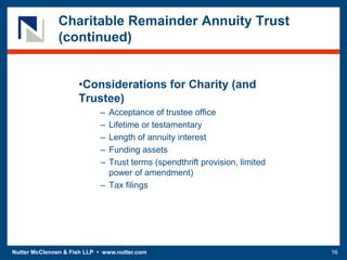 Nutter McClennen & Fish LLP • www.nutter.com 16
Charitable Remainder Annuity Trust
(continued)
•Considerations for Charity (and
Trustee)
– Acceptance of trustee office
– Lifetime or testamentary
– Length of annuity interest
– Funding assets
– Trust terms (spendthrift provision, limited
power of amendment)
– Tax filings
 