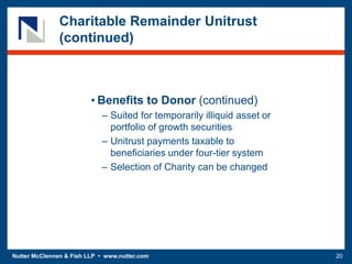 Nutter McClennen & Fish LLP • www.nutter.com 20
Charitable Remainder Unitrust
(continued)
• Benefits to Donor (continued)
– Suited for temporarily illiquid asset or
portfolio of growth securities
– Unitrust payments taxable to
beneficiaries under four-tier system
– Selection of Charity can be changed
 