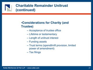 Nutter McClennen & Fish LLP • www.nutter.com 21
Charitable Remainder Unitrust
(continued)
•Considerations for Charity (and
Trustee)
– Acceptance of trustee office
– Lifetime or testamentary
– Length of unitrust interest
– Funding assets
– Trust terms (spendthrift provision, limited
power of amendment)
– Tax filings
 