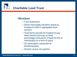 Nutter McClennen & Fish LLP • www.nutter.com 22
Charitable Lead Trust
•Structure
– Trust instrument
– Donor irrevocably transfers assets to
trustees to hold in segregated trust
account
– Trust terms provide for trustees to pay
fixed amount (annuity) or fixed
percentage (unitrust) to Charity for life of
individual(s) or a term of years
– On termination, remainder to
beneficiary(ies)
– Grantor versus non-grantor
 