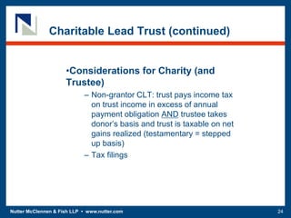 Nutter McClennen & Fish LLP • www.nutter.com 24
Charitable Lead Trust (continued)
•Considerations for Charity (and
Trustee)
– Non-grantor CLT: trust pays income tax
on trust income in excess of annual
payment obligation AND trustee takes
donor’s basis and trust is taxable on net
gains realized (testamentary = stepped
up basis)
– Tax filings
 