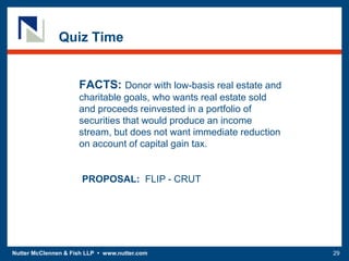 Nutter McClennen & Fish LLP • www.nutter.com 29
Quiz Time
FACTS: Donor with low-basis real estate and
charitable goals, who wants real estate sold
and proceeds reinvested in a portfolio of
securities that would produce an income
stream, but does not want immediate reduction
on account of capital gain tax.
PROPOSAL: FLIP - CRUT
 