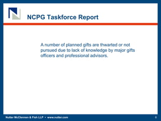 Nutter McClennen & Fish LLP • www.nutter.com 6
NCPG Taskforce Report
A number of planned gifts are thwarted or not
pursued due to lack of knowledge by major gifts
officers and professional advisors.
 