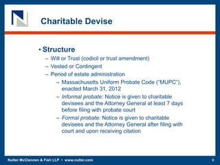 Nutter McClennen & Fish LLP • www.nutter.com 8
• Structure
– Will or Trust (codicil or trust amendment)
– Vested or Contingent
– Period of estate administration
– Massachusetts Uniform Probate Code (“MUPC”),
enacted March 31, 2012
– Informal probate: Notice is given to charitable
devisees and the Attorney General at least 7 days
before filing with probate court
– Formal probate: Notice is given to charitable
devisees and the Attorney General after filing with
court and upon receiving citation
Charitable Devise
 