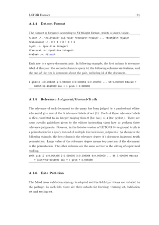 LETOR Dataset 91
A.1.4 Dataset Format
The dataset is formated according to SVMLight format, which is shown below.
<line> .=. <relevance> qid:<qid> <feature>:<value> ... <feature>:<value>
<relevance> .=. 0 | 1 | 2 | 3 | 4
<qid> .=. <positive integer>
<feature> .=. <positive integer>
<value> .=. <float>
Each row is a query-document pair. In following example, the ﬁrst column is relevance
label of this pair, the second column is query id, the following columns are features, and
the end of the row is comment about the pair, including id of the document.
1 qid:10 1:0.004356 2:0.080000 3:0.036364 4:0.000000 ... 46:0.000000 #docid =
GX057-59-4044939 inc = 1 prob = 0.698286
A.1.5 Relevance Judgment/Ground-Truth
The relevance of each document to the query has been judged by a professional editor
who could give one of the 5 relevance labels of set (1). Each of these relevance labels
is then converted to an integer ranging from 0 (for bad) to 4 (for perfect). There are
some speciﬁc guidelines given to the editors instructing them how to perform these
relevance judgments. However, in the listwise version of LETOR4.0 the ground truth is
a permutation for a query instead of multiple level relevance judgments. As shown in the
following example, the ﬁrst column is the relevance degree of a document in ground truth
permutation. Large value of the relevance degree means top position of the document
in the permutation. The other columns are the same as that in the setting of supervised
ranking.
1008 qid:10 1:0.004356 2:0.080000 3:0.036364 4:0.000000 ... 46:0.000000 #docid
= GX057-59-4044939 inc = 1 prob = 0.698286
A.1.6 Data Partition
The 5-fold cross validation strategy is adopted and the 5-fold partitions are included in
the package. In each fold, there are three subsets for learning: training set, validation
set and testing set.
 