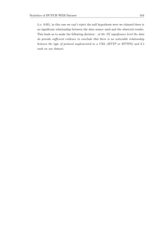 Statistics of DUTCH WEB Dataset 104
(i.e. 0.05), in this case we can’t reject the null hypothesis were we claimed there is
no signiﬁcant relationship between the data source used and the observed results.
This leads as to make the following decision : at the 5% signiﬁcance level the data
do provide suﬃcient evidence to conclude that there is no noticeable relationship
between the type of protocol implemented in a URL (HTTP or HTTPS) and it’s
rank on our dataset.
 