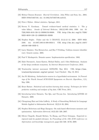 Bibliography 117
[23] Helena Chmura Kraemer. Biserial Correlation. John Wiley and Sons, Inc., 2004.
ISBN 9780471667193. doi: 10.1002/0471667196.ess0153.
[24] Peter J Huber. Robust statistics. Springer, 2011.
[25] Steven N. Goodman. Toward evidence-based medical statistics. 1: The p
value fallacy. Annals of Internal Medicine, 130(12):995–1004, 1999. doi: 10.
7326/0003-4819-130-12-199906150-00008. URL http://dx.doi.org/10.7326/
0003-4819-130-12-199906150-00008.
[26] Stephen Stigler. Fisher and the 5 CHANCE, 21(4):12–12, 2008. ISSN 0933-
2480. doi: 10.1007/s00144-008-0033-3. URL http://dx.doi.org/10.1007/
s00144-008-0033-3.
[27] Larry Masinter, Tim Berners-Lee, and Roy T Fielding. Uniform resource identiﬁer
(uri): Generic syntax. 2005.
[28] Paul V Mockapetris. Domain names: Implementation speciﬁcation. 1983.
[29] Zakir Durumeric, James Kasten, Michael Bailey, and J Alex Halderman. Analysis
of the https certiﬁcate ecosystem. In Internet Measurement Conference, 2013.
[30] Trustworthy internet movement @ONLINE, May 2014. URL https://www.
trustworthyinternet.org/ssl-pulse/. Last Checked : May 19, 2014.
[31] Jon M. Kleinberg. Authoritative sources in a hyperlinked environment. In Proceed-
ings of the Nineth Annual ACM-SIAM Symposium on Discrete Algorithms., 1(1),
May 1998.
[32] Bruce Ratner. Statistical and machine-learning data mining: Techniques for better
predictive modeling and analysis of big data. CRC Press, 2011.
[33] Introducing Letor Datasets, Tao Qin, and Tie-yan Liu. Introducing LETOR 4.0
Datasets. 2009.
[34] Chengxiang Zhai and John Laﬀerty. A Study of Smoothing Methods for Language
Models Applied to Information Retrieval. 22(2):0–33, 2004.
[35] Stephen Robertson and Hugo Zaragoza. On rank-based eﬀectiveness measures and
optimization. Information Retrieval, 10(3):321–339, 2007.
[36] Olivier Chapelle, Donald Metlzer, Ya Zhang, and Pierre Grinspan. Expected re-
ciprocal rank for graded relevance. In Proceedings of the 18th ACM conference on
Information and knowledge management, pages 621–630. ACM, 2009.
 