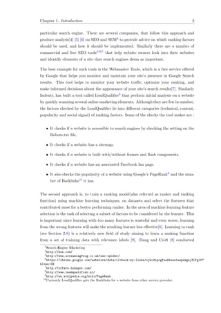 Chapter 1. Introduction 2
particular search engine. There are several companies, that follow this approach and
produce analysis[4] [5] [6] on SEO and SEM3 to provide advice on which ranking factors
should be used, and how it should be implemented. Similarly there are a number of
commercial and free SEO tools4567 that help website owners look into their websites
and identify elements of a site that search engines deem as important.
The best example for such tools is the Webmaster Tools, which is a free service oﬀered
by Google that helps you monitor and maintain your site’s presence in Google Search
results. This tool helps to monitor your website traﬃc, optimize your ranking, and
make informed decisions about the appearance of your site’s search results[7]. Similarly
Indenty, has built a tool called LeadQualiﬁer8 that perform initial analysis on a website
by quickly scanning several online marketing elements. Although they are few in number,
the factors checked by the LeadQualiﬁer lie into diﬀerent categories (technical, content,
popularity and social signal) of ranking factors. Some of the checks the tool makes are :
• It checks if a website is accessible to search engines by checking the setting on the
Robots.txt ﬁle.
• It checks if a website has a sitemap.
• It checks if a website is built with/without frames and ﬂash components.
• It checks if a website has an associated Facebook fan page.
• It also checks the popularity of a website using Google’s PageRank9 and the num-
ber of Backlinks10 it has.
The second approach is, to train a ranking model(also referred as ranker and ranking
function) using machine learning techniques, on datasets and select the features that
contributed most for a better performing ranker. In the area of machine learning feature
selection is the task of selecting a subset of factors to be considered by the learner. This
is important since learning with too many features is wasteful and even worse, learning
from the wrong features will make the resulting learner less eﬀective[8]. Learning to rank
(see Section 2.8) is a relatively new ﬁeld of study aiming to learn a ranking function
from a set of training data with relevance labels [9]. Dang and Croft [8] conducted
3
Search Engine Marketing
4
http://moz.com/
5
http://www.screamingfrog.co.uk/seo-spider/
6
https://chrome.google.com/webstore/detail/check-my-links/ojkcdipcgfaekbeaelaapakgnjflfglf?
hl=en-GB
7
http://offers.hubspot.com/
8
http://www.leadqualifier.nl/
9
http://en.wikipedia.org/wiki/PageRank
10
Currently LeadQualiﬁer gets the Backlinks for a website from other service provider.
 