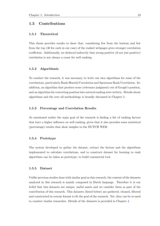 Chapter 1. Introduction 10
1.5 Contributions
1.5.1 Theoretical
This thesis provides results to show that, considering few from the bottom and few
from the top (40 for each in our case) of the ranked webpages gives stronger correlation
coeﬃcient. Additionally, we deduced indirectly that strong positive (if not just positive)
correlation is not always a cause for well ranking.
1.5.2 Algorithmic
To conduct the research, it was necessary to write our own algorithms for some of the
correlations, particularly Rank-Biserial Correlation and Spearman Rank Correlation. In-
addition, an algorithm that produce score (relevance judgment) out of Google’s position,
and an algorithm for converting position into natural ranking were written. Details about
algorithms and the over all methodology is broadly discussed in Chapter 5.
1.5.3 Percentage and Correlation Results
As mentioned earlier the main goal of the research is ﬁnding a list of ranking factors
that have a higher inﬂuence on well ranking, given that it also provides some statistical
(percentage) results that show insights to the DUTCH WEB.
1.5.4 Prototype
The system developed to gather the dataset, extract the factors and the algorithms
implemented to calculate correlations, and to construct dataset for learning to rank
algorithms can be taken as prototype, to build commercial tool.
1.5.5 Dataset
Unlike previous studies done with similar goal as this research, the content of the datasets
analyzed in this research is mainly composed in Dutch language. Therefore it is our
belief that this datasets are unique, useful assets and we consider them as part of the
contribution of this research. This datasets (listed below) are gathered, cleaned, ﬁltered
and constructed in certain format to ﬁt the goal of the research. Yet, they can be re-used
to conduct similar researches. Details of the datasets is provided in Chapter 4
 