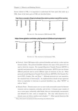 Chapter 4. Datasets and Ranking Factors 42
factors related to URL, it is important to understand the basic parts that make up a
URL. Some of the basic parts of URL are described below:
Figure 4.3: The structure of SEO friendly URL
Figure 4.4: The structure of old dynamic URL.
• Protocol : Each URI begins with a protocol identiﬁer and ends by a colon and two
forward slashes. The protocol identiﬁer indicates the name of the protocol to be
used to fetch the resource. For example Hypertext Transfer Protocol (HTTP) is
typically used protocol to serve up hypertext documents. HTTP is just one of many
diﬀerent protocols used to access diﬀerent types of resources on the net. Other
protocols include Hypertext Transfer Protocol Secure (HTTPS), File Transfer Pro-
tocol (FTP), Gopher, File, and News 1. Although protocols are case insensitive,
the canonical form is lowercase[27]. An implementation should accept uppercase
letters as equivalent to lowercase in protocol identiﬁers (e.g., allow ”HTTP” as
well as ”http”).
• Domain Name : Domain names serve as more easily memorable names for Internet
resources such as computers, networks, and services. A domain name consists of
one or more parts, technically called labels, that are conventionally concatenated,
and delimited by dots, such as example.com. The only valid characters for a
domain name are letters, numbers and a hyphen ”-”. Other special characters like
1
http://docs.oracle.com/javase/tutorial/networking/urls/deﬁnition.html
 