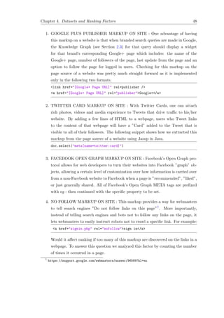 Chapter 4. Datasets and Ranking Factors 48
1. GOOGLE PLUS PUBLISHER MARKUP ON SITE : One advantage of having
this markup on a website is that when branded search queries are made in Google,
the Knowledge Graph (see Section 2.3) for that query should display a widget
for that brand’s corresponding Google+ page which includes: the name of the
Google+ page, number of followers of the page, last update from the page and an
option to follow the page for logged in users. Checking for this markup on the
page source of a website was pretty much straight forward as it is implemented
only in the following two formats.
<link href="[Google+ Page URL]" rel=publisher />
<a href="[Google+ Page URL]" rel="publisher">Google+</a>
2. TWITTER CARD MARKUP ON SITE : With Twitter Cards, one can attach
rich photos, videos and media experience to Tweets that drive traﬃc to his/her
website. By adding a few lines of HTML to a webpage, users who Tweet links
to the content of that webpage will have a ”Card” added to the Tweet that is
visible to all of their followers. The following snippet shows how we extracted this
markup from the page source of a website using Jsoup in Java.
doc.select("meta[name=twitter:card]")
3. FACEBOOK OPEN GRAPH MARKUP ON SITE : Facebook’s Open Graph pro-
tocol allows for web developers to turn their websites into Facebook ”graph” ob-
jects, allowing a certain level of customization over how information is carried over
from a non-Facebook website to Facebook when a page is ”recommended”, ”liked”,
or just generally shared. All of Facebook’s Open Graph META tags are preﬁxed
with og : then continued with the speciﬁc property to be set.
4. NO FOLLOW MARKUP ON SITE : This markup provides a way for webmasters
to tell search engines ”Do not follow links on this page”7. More importantly,
instead of telling search engines and bots not to follow any links on the page, it
lets webmasters to easily instruct robots not to crawl a speciﬁc link. For example:
<a href="signin.php" rel="nofollow">sign in</a>
Would it aﬀect ranking if too many of this markup are discovered on the links in a
webpage. To answer this question we analyzed this factor by counting the number
of times it occurred in a page.
7
https://support.google.com/webmasters/answer/96569?hl=en
 