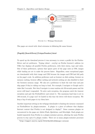 Chapter 5. Algorithms and System Design 63
Figure 5.1: Webpage Downloader
The pages are stored with .html extension in following ﬁle name format.
[PageId]-[SearchTerm]-[UniqueNumber].html
To speed up the download process it was necessary to create a proﬁle for the Firefox-
Driver and set prefrences. Typing (about : config) on Firefox browser’s address (or
URL) bar displays all possible Firefox preferences, with their status, type and value.
Out of these preferences, options that ignore parts of the page such as CSS, images
while loading are set to make the process faster. Regardless, some exceptional pages
are downloaded with their image and CSS because the images and CSS had full path
on the page’s code. In addition preference such as browser on disk caching, browser on
memory caching, browser oﬄine caching and network caching are also disabled to limit
the browsers memory usage. We also set a preference to limit the wait time and just
skip pages if they’re taking too long to load. For example, I navigate to Google and it
takes like 5 seconds. But then I navigate to some random site 30 seconds passes and the
server still hasn’t responded. To solve such exception, the program catch the timeout
exception and quit the FirefoxDriver and restart it. The maximum load time is set to
180 seconds, if a page can’t be loaded in this time the driver will throw exception. We
keep a log of such pages to try them later.
Another important setting in the webpage downloader is limiting the memory consumed
on FirefoxDriver by plugin-container. A plugin is a piece of software that displays
Internet content that Firefox is not designed to display6. Some common plugins we
encountered in the pages are Adobe Flash, Quicktime, and Silverlight. Each plugin are
loaded separately from Firefox in a plugin-container process, allowing the main Firefox
process to stay open if a plugin crashes. There are as many plugin-container processes
6
https://support.mozilla.org/en-US/kb/What%20is%20plugin-container
 