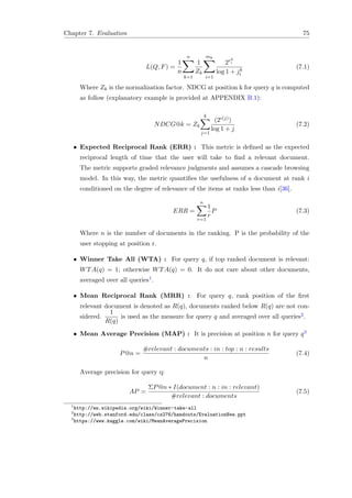 Chapter 7. Evaluation 75
L(Q, F) =
1
n
n
k=1
1
Zk
mk
i=1
2rk
i
log 1 + jk
i
(7.1)
Where Zk is the normalization factor. NDCG at position k for query q is computed
as follow (explanatory example is provided at APPENDIX B.1):
NDCG@k = Zk
k
j=1
(2c(j))
log 1 + j
(7.2)
• Expected Reciprocal Rank (ERR) : This metric is deﬁned as the expected
reciprocal length of time that the user will take to ﬁnd a relevant document.
The metric supports graded relevance judgments and assumes a cascade browsing
model. In this way, the metric quantiﬁes the usefulness of a document at rank i
conditioned on the degree of relevance of the items at ranks less than i[36].
ERR =
n
r=1
1
r
P (7.3)
Where n is the number of documents in the ranking. P is the probability of the
user stopping at position r.
• Winner Take All (WTA) : For query q, if top ranked document is relevant:
WTA(q) = 1; otherwise WTA(q) = 0. It do not care about other documents,
averaged over all queries1.
• Mean Reciprocal Rank (MRR) : For query q, rank position of the ﬁrst
relevant document is denoted as R(q), documents ranked below R(q) are not con-
sidered.
1
R(q)
is used as the measure for query q and averaged over all queries2.
• Mean Average Precision (MAP) : It is precision at position n for query q3
P@n =
#relevant : documents : in : top : n : results
n
(7.4)
Average precision for query q:
AP =
ΣP@n ∗ I(document : n : in : relevant)
#relevant : documents
(7.5)
1
http://en.wikipedia.org/wiki/Winner-take-all
2
http://web.stanford.edu/class/cs276/handouts/EvaluationNew.ppt
3
https://www.kaggle.com/wiki/MeanAveragePrecision
 