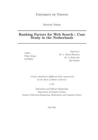 University of Twente
Master Thesis
Ranking Factors for Web Search : Case
Study in the Netherlands
Author:
Tesfay Aregay
(s1272616)
Supervisor:
Dr. ir. Djoerd Hiemstra
Dr. ir. Robin Aly
Roy Sterken
A thesis submitted in fulﬁllment of the requirements
for the degree of Master of Science
in the
Information and Software Engineering
Department of Computer Science
Faculty of Electrical Engineering, Mathematics and Computer Science
July 2014
 