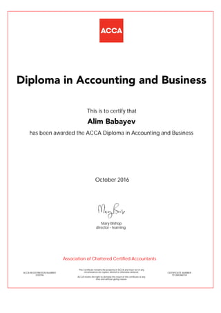 has been awarded the ACCA Diploma in Accounting and Business
October 2016
ACCA REGISTRATION NUMBER
3330796
Mary Bishop
This Certificate remains the property of ACCA and must not in any
circumstances be copied, altered or otherwise defaced.
ACCA retains the right to demand the return of this certificate at any
time and without giving reason.
director - learning
CERTIFICATE NUMBER
7513842960154
Diploma in Accounting and Business
Alim Babayev
This is to certify that
Association of Chartered Certified Accountants
 