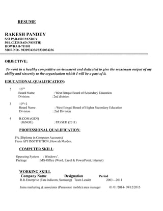 RESUME
RAKESH PANDEY
S/O PARASH PANDEY
50/1,G.T.ROAD (NORTH)
HOWRAH-711101
MOB NO:- 9830934236/9330034236
-------------------------------------------------------------------------------------------------------------------------------------------
OBJECTIVE:
To work in a healthy competitive environment and dedicated to give the maximum output of my
ability and sincerity to the organization which I will be a part of it.
EDUCATIONAL QUALIFICATION:
2 10TH
Board Name : West Bengal Board of Secondary Education
Division : 2nd division
3 10th
+2
Board Name : West Bengal Board of Higher Secondary Education
Division : 2nd Division
4 B.COM (GEN)
(IGNOU) : PASSED (2011)
PROFESSIONAL QUALIFICATION:
FA.(Diploma in Computer Accounts)
From API INSTITUTION, Howrah Maiden.
COMPUTER SKILL:
Operating System : Windows’.
Package : MS-Office (Word, Excel & PowerPoint, Internet)
WORKING SKILL
Company Name Designation Period
R.R.Enterprise (Tata indicom, Samsung) Team Leader 2003---2014
Jaina marketing & associates (Panasonic mobile) area manager 01/01/2014- 09/12/2015
 