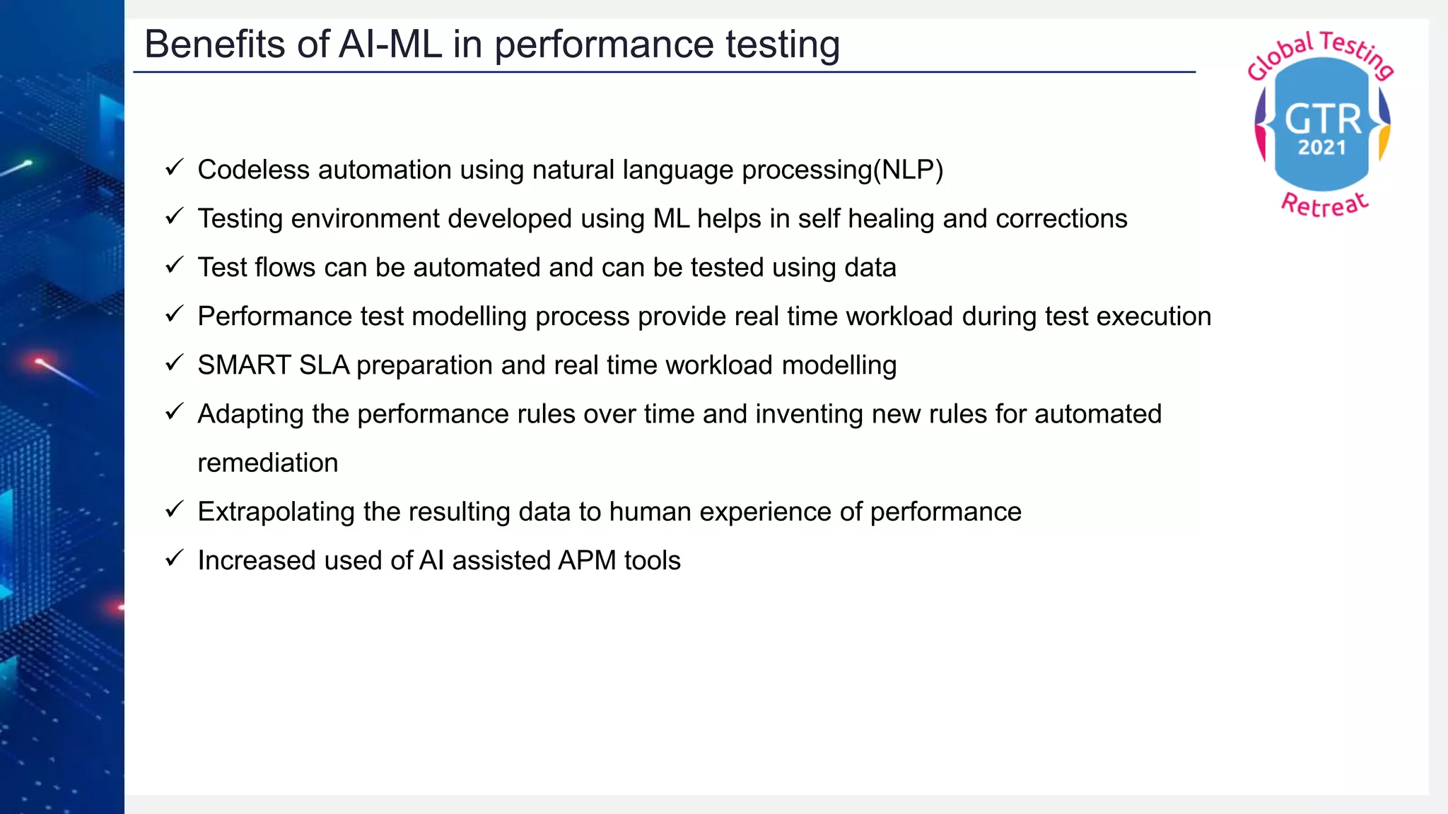 Benefits of AI-ML in performance testing
 Codeless automation using natural language processing(NLP)
 Testing environment developed using ML helps in self healing and corrections
 Test flows can be automated and can be tested using data
 Performance test modelling process provide real time workload during test execution
 SMART SLA preparation and real time workload modelling
 Adapting the performance rules over time and inventing new rules for automated
remediation
 Extrapolating the resulting data to human experience of performance
 Increased used of AI assisted APM tools
 