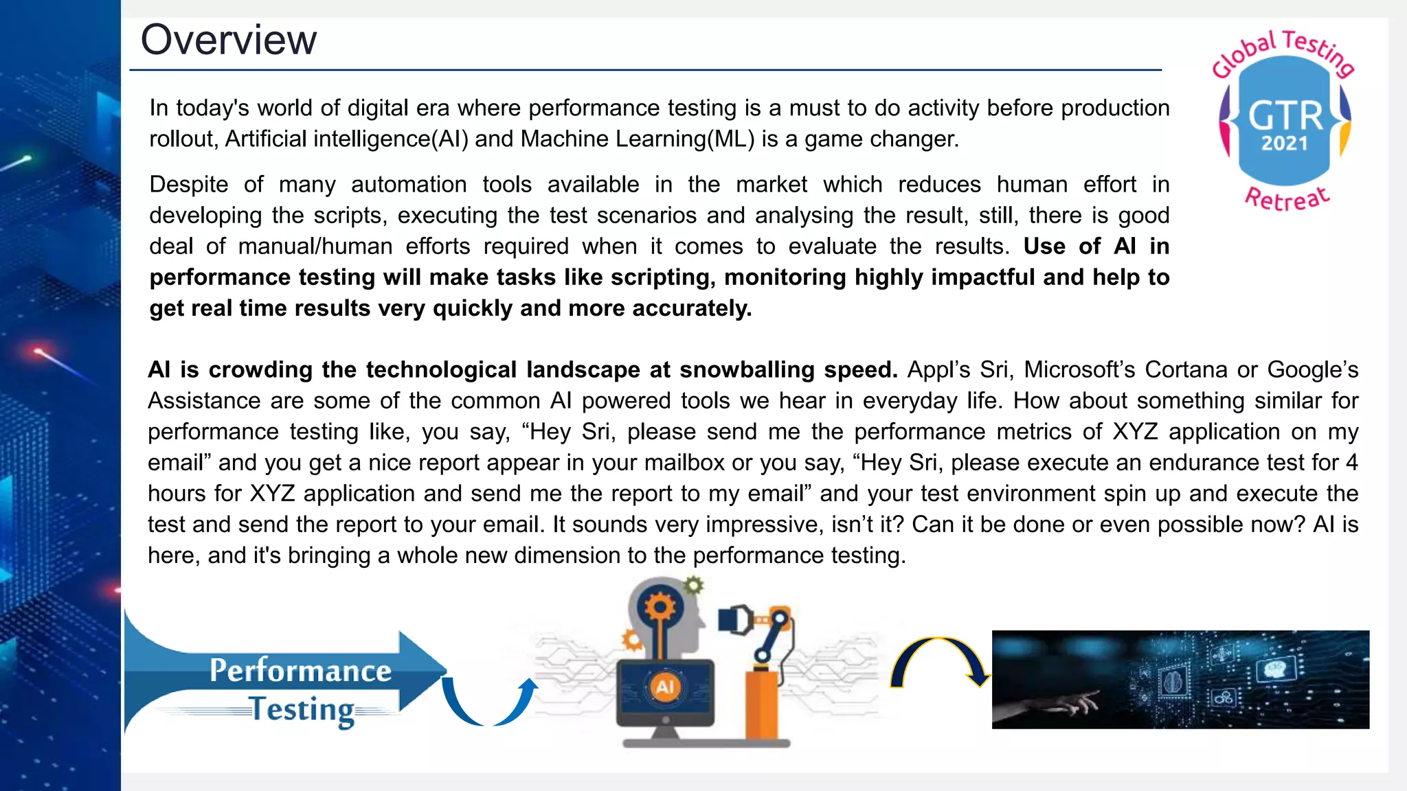 Overview
In today's world of digital era where performance testing is a must to do activity before production
rollout, Artificial intelligence(AI) and Machine Learning(ML) is a game changer.
Despite of many automation tools available in the market which reduces human effort in
developing the scripts, executing the test scenarios and analysing the result, still, there is good
deal of manual/human efforts required when it comes to evaluate the results. Use of AI in
performance testing will make tasks like scripting, monitoring highly impactful and help to
get real time results very quickly and more accurately.
AI is crowding the technological landscape at snowballing speed. Appl’s Sri, Microsoft’s Cortana or Google’s
Assistance are some of the common AI powered tools we hear in everyday life. How about something similar for
performance testing like, you say, “Hey Sri, please send me the performance metrics of XYZ application on my
email” and you get a nice report appear in your mailbox or you say, “Hey Sri, please execute an endurance test for 4
hours for XYZ application and send me the report to my email” and your test environment spin up and execute the
test and send the report to your email. It sounds very impressive, isn’t it? Can it be done or even possible now? AI is
here, and it's bringing a whole new dimension to the performance testing.
 