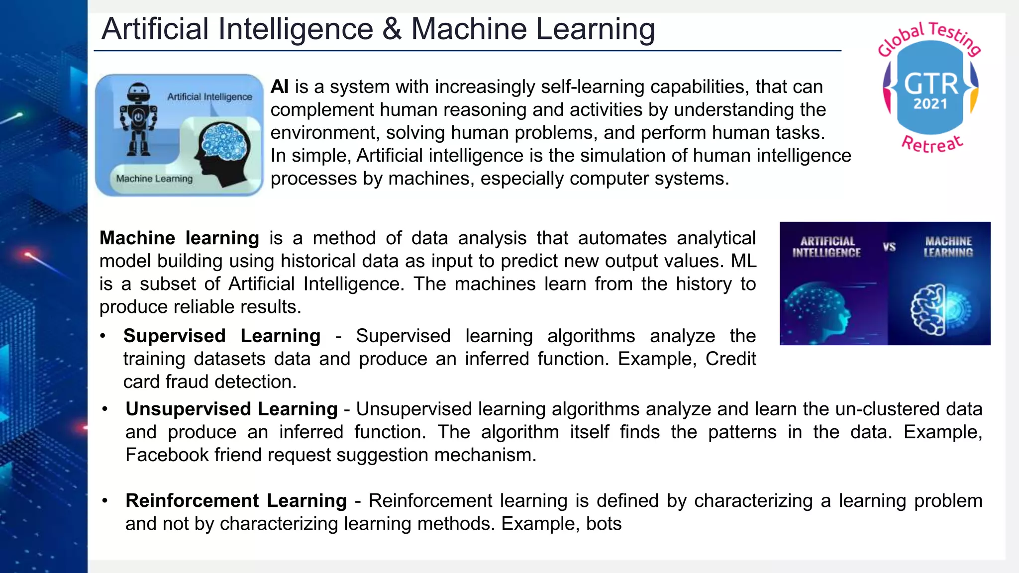 AI is a system with increasingly self-learning capabilities, that can
complement human reasoning and activities by understanding the
environment, solving human problems, and perform human tasks.
In simple, Artificial intelligence is the simulation of human intelligence
processes by machines, especially computer systems.
Machine learning is a method of data analysis that automates analytical
model building using historical data as input to predict new output values. ML
is a subset of Artificial Intelligence. The machines learn from the history to
produce reliable results.
• Supervised Learning - Supervised learning algorithms analyze the
training datasets data and produce an inferred function. Example, Credit
card fraud detection.
Artificial Intelligence & Machine Learning
• Unsupervised Learning - Unsupervised learning algorithms analyze and learn the un-clustered data
and produce an inferred function. The algorithm itself finds the patterns in the data. Example,
Facebook friend request suggestion mechanism.
• Reinforcement Learning - Reinforcement learning is defined by characterizing a learning problem
and not by characterizing learning methods. Example, bots
 
