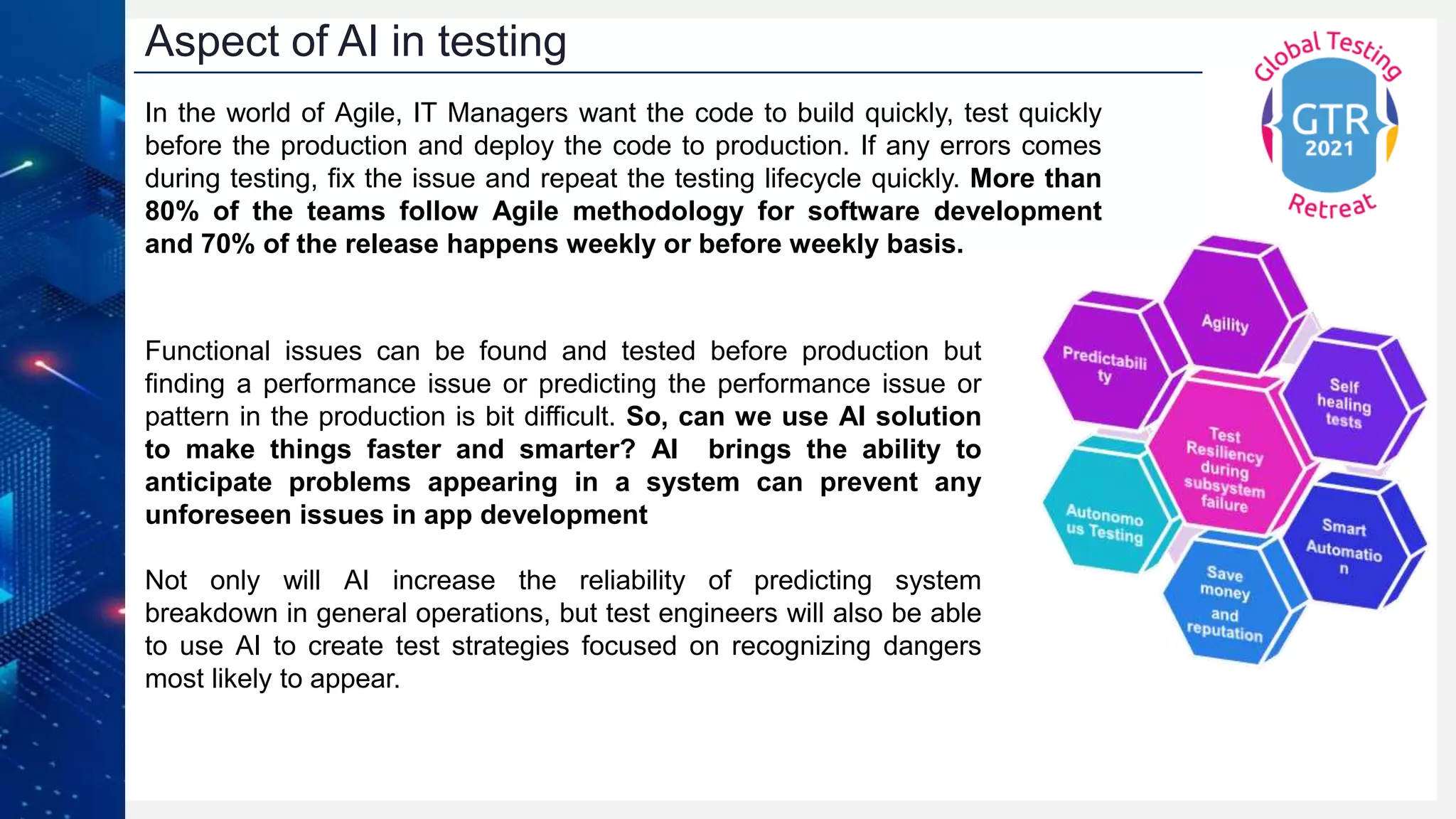 Aspect of AI in testing
In the world of Agile, IT Managers want the code to build quickly, test quickly
before the production and deploy the code to production. If any errors comes
during testing, fix the issue and repeat the testing lifecycle quickly. More than
80% of the teams follow Agile methodology for software development
and 70% of the release happens weekly or before weekly basis.
Functional issues can be found and tested before production but
finding a performance issue or predicting the performance issue or
pattern in the production is bit difficult. So, can we use AI solution
to make things faster and smarter? AI brings the ability to
anticipate problems appearing in a system can prevent any
unforeseen issues in app development
Not only will AI increase the reliability of predicting system
breakdown in general operations, but test engineers will also be able
to use AI to create test strategies focused on recognizing dangers
most likely to appear.
 