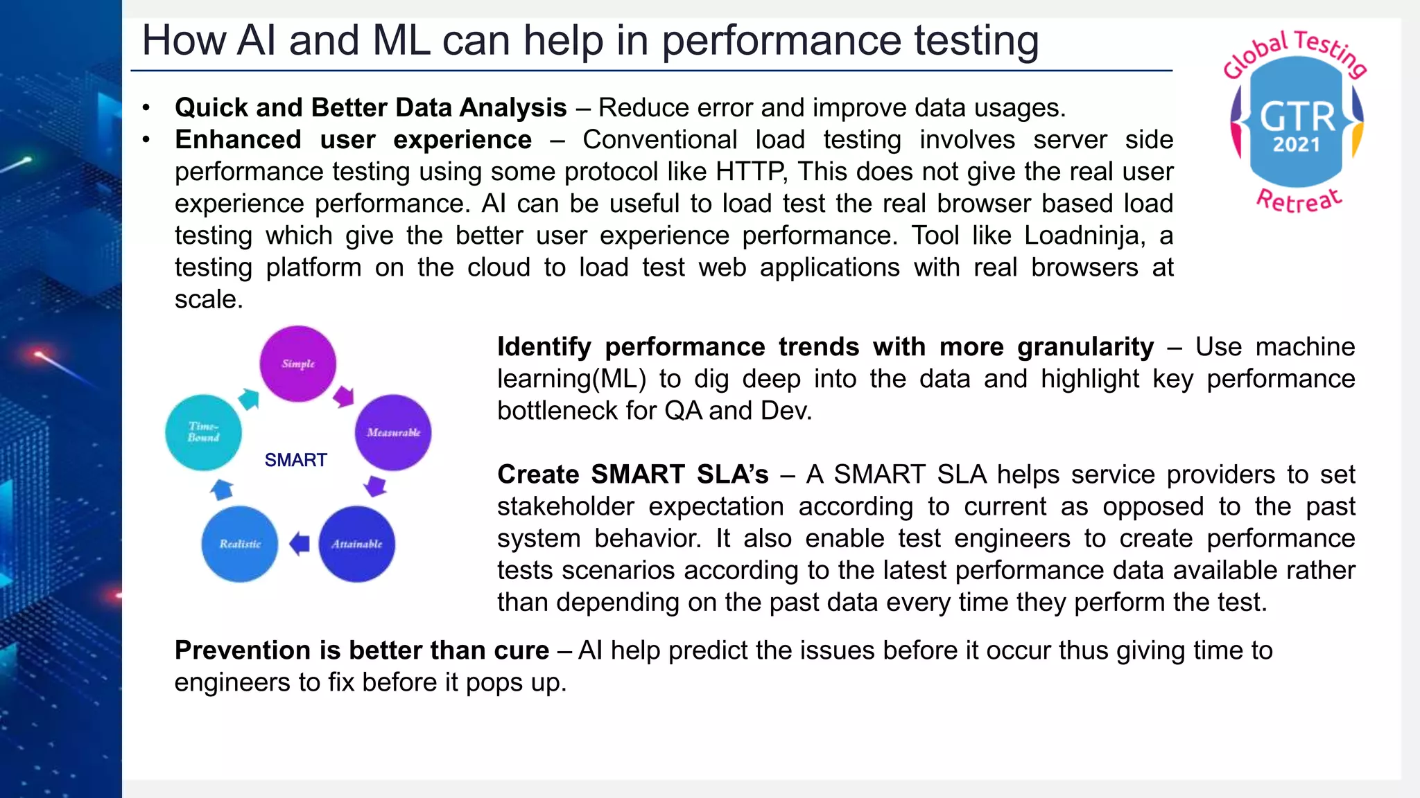 How AI and ML can help in performance testing
• Quick and Better Data Analysis – Reduce error and improve data usages.
• Enhanced user experience – Conventional load testing involves server side
performance testing using some protocol like HTTP, This does not give the real user
experience performance. AI can be useful to load test the real browser based load
testing which give the better user experience performance. Tool like Loadninja, a
testing platform on the cloud to load test web applications with real browsers at
scale.
SMART
Identify performance trends with more granularity – Use machine
learning(ML) to dig deep into the data and highlight key performance
bottleneck for QA and Dev.
Create SMART SLA’s – A SMART SLA helps service providers to set
stakeholder expectation according to current as opposed to the past
system behavior. It also enable test engineers to create performance
tests scenarios according to the latest performance data available rather
than depending on the past data every time they perform the test.
Prevention is better than cure – AI help predict the issues before it occur thus giving time to
engineers to fix before it pops up.
 