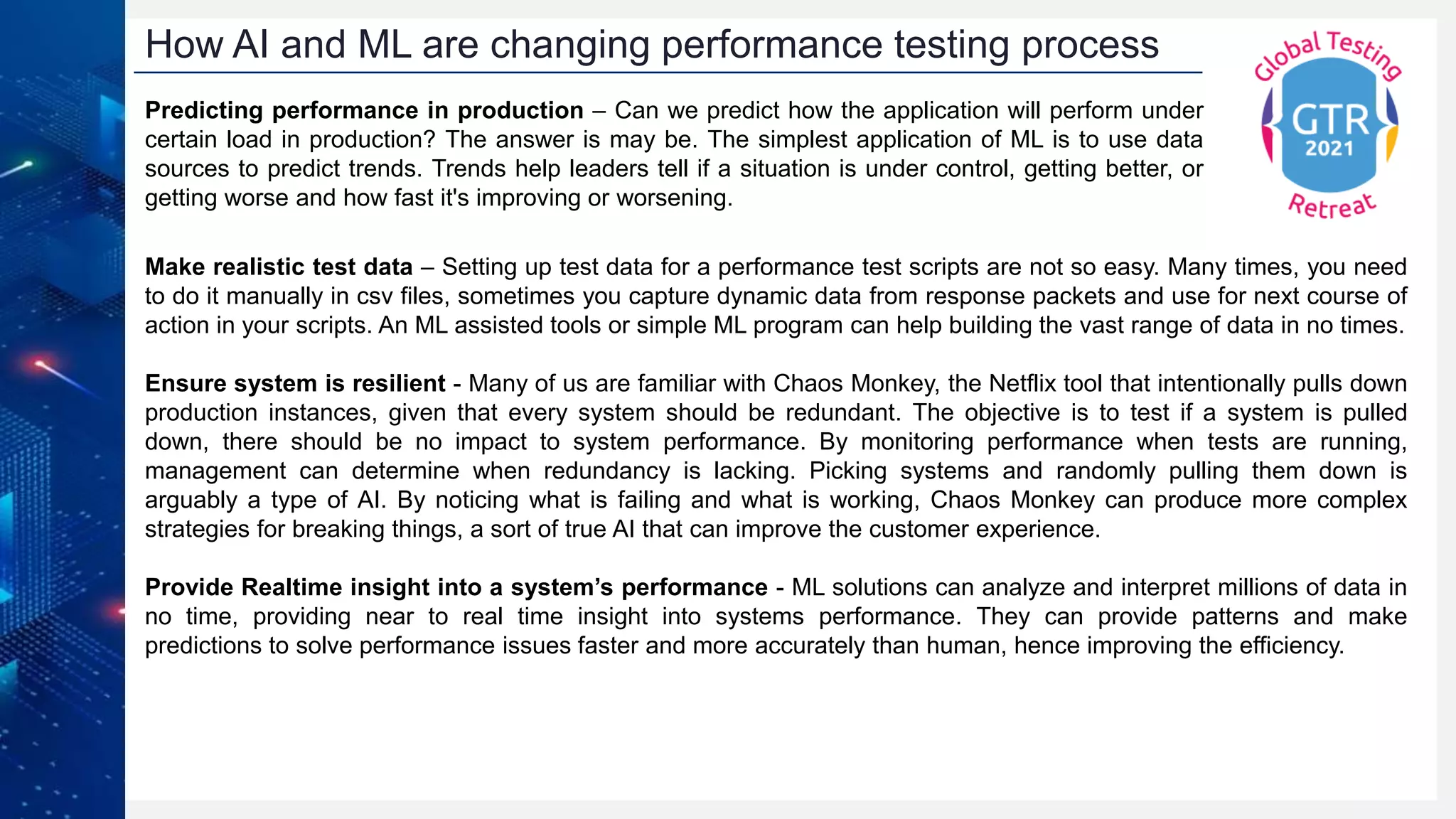 How AI and ML are changing performance testing process
Make realistic test data – Setting up test data for a performance test scripts are not so easy. Many times, you need
to do it manually in csv files, sometimes you capture dynamic data from response packets and use for next course of
action in your scripts. An ML assisted tools or simple ML program can help building the vast range of data in no times.
Ensure system is resilient - Many of us are familiar with Chaos Monkey, the Netflix tool that intentionally pulls down
production instances, given that every system should be redundant. The objective is to test if a system is pulled
down, there should be no impact to system performance. By monitoring performance when tests are running,
management can determine when redundancy is lacking. Picking systems and randomly pulling them down is
arguably a type of AI. By noticing what is failing and what is working, Chaos Monkey can produce more complex
strategies for breaking things, a sort of true AI that can improve the customer experience.
Provide Realtime insight into a system’s performance - ML solutions can analyze and interpret millions of data in
no time, providing near to real time insight into systems performance. They can provide patterns and make
predictions to solve performance issues faster and more accurately than human, hence improving the efficiency.
Predicting performance in production – Can we predict how the application will perform under
certain load in production? The answer is may be. The simplest application of ML is to use data
sources to predict trends. Trends help leaders tell if a situation is under control, getting better, or
getting worse and how fast it's improving or worsening.
 