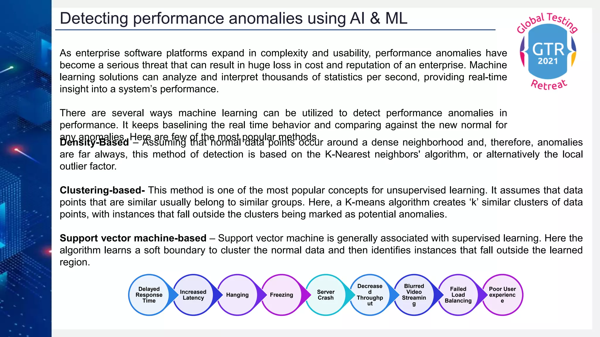 As enterprise software platforms expand in complexity and usability, performance anomalies have
become a serious threat that can result in huge loss in cost and reputation of an enterprise. Machine
learning solutions can analyze and interpret thousands of statistics per second, providing real-time
insight into a system’s performance.
There are several ways machine learning can be utilized to detect performance anomalies in
performance. It keeps baselining the real time behavior and comparing against the new normal for
any anomalies. Here are few of the most popular methods.
Detecting performance anomalies using AI & ML
Poor User
experienc
e
Failed
Load
Balancing
Blurred
Video
Streamin
g
Decrease
d
Throughp
ut
Server
Crash
Freezing
Hanging
Increased
Latency
Delayed
Response
Time
Density-Based – Assuming that normal data points occur around a dense neighborhood and, therefore, anomalies
are far always, this method of detection is based on the K-Nearest neighbors' algorithm, or alternatively the local
outlier factor.
Clustering-based- This method is one of the most popular concepts for unsupervised learning. It assumes that data
points that are similar usually belong to similar groups. Here, a K-means algorithm creates ‘k’ similar clusters of data
points, with instances that fall outside the clusters being marked as potential anomalies.
Support vector machine-based – Support vector machine is generally associated with supervised learning. Here the
algorithm learns a soft boundary to cluster the normal data and then identifies instances that fall outside the learned
region.
 