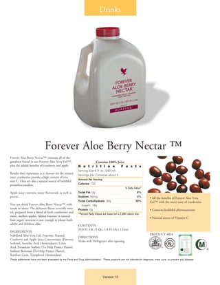 Forever Aloe Berry Nectar™ contains all of the
goodness found in our Forever Aloe Vera Gel™,
plus the added benefits of cranberry and apple.
Besides their reputation as a cleanser for the urinary
tract, cranberries provide a high content of vita-
min C. They are also a natural source of healthful
proanthocyanidins.
Apple juice contains many flavonoids as well as
pectin.
You can drink Forever Aloe Berry Nectar™ with
meals or alone. The delicious flavor is totally natu-
ral, prepared from a blend of fresh cranberries and
sweet, mellow apples. Added fructose (a natural
fruit sugar) sweetens it just enough to please both
adults and children alike.
INGREDIENTS
Stabilized Aloe Vera Gel, Fructose, Natural
Cranberry and Apple Juice Concentrates (Flavors),
Sorbitol, Ascorbic Acid (Antioxidant), Citric
Acid, Potassium Sorbate (To Help Protect Flavor),
Sodium Benzoate (To Help Protect Flavor),
Xanthan Gum, Tocopherol (Antioxidant).
Contains 100% Juice
N u t r i t i o n F a c t s
Serving Size 8 fl. oz. (240 ml)
Servings Per Container about 4
Amount Per Serving
Calories 120
	 % Daily Value*
Total Fat 0g 	 0%
Sodium 60mg 	 3%
Total Carbohydrate 30g 	 10%
	 Sugars 18g
Protein 0g 	
*Percent Daily Values are based on a 2,000 calorie diet.
CONTENTS
33.8 Fl. Oz. (1 Qt., 1.8 Fl. Oz.) 1 Liter
DIRECTIONS
Shake well. Refrigerate after opening.
Drinks
Forever Aloe Berry Nectar ™
• All the benefits of Forever Aloe Vera
Gel™ with the sweet taste of cranberries
• Contains healthful phytonutrients
• Natural source of Vitamin C
PRODUCT #034
These statements have not been evaluated by the Food and Drug Administration. These products are not intended to diagnose, treat, cure, or prevent any disease.
Version 10
®
®
 