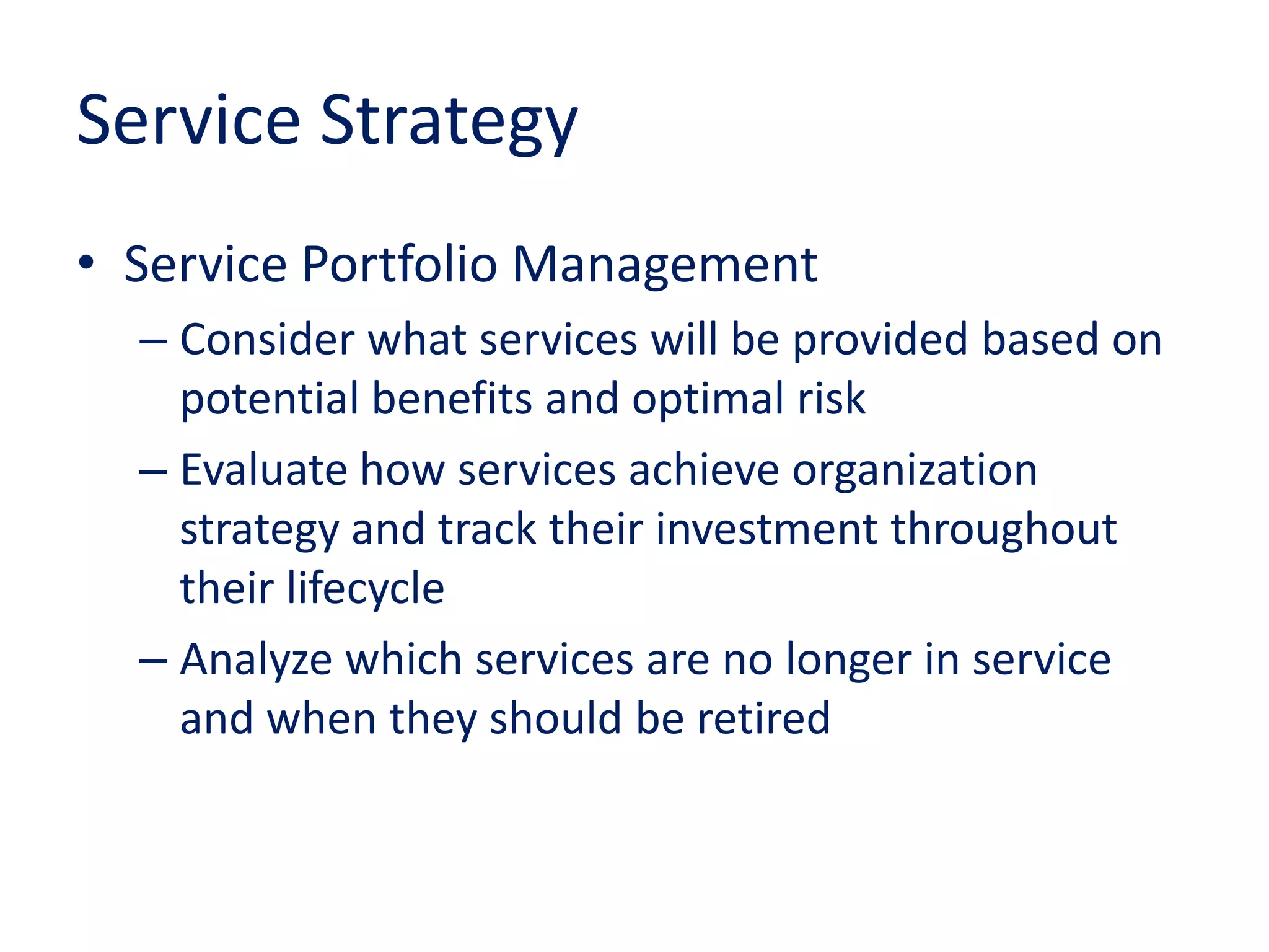 Service Strategy
• Service Portfolio Management
– Consider what services will be provided based on
potential benefits and optimal risk
– Evaluate how services achieve organization
strategy and track their investment throughout
their lifecycle
– Analyze which services are no longer in service
and when they should be retired
 